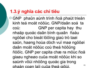 1.3.ý nghĩa các chỉ tiêu GNP  phaûn aùnh trình ñoä phaùt trieån kinh teá moät nöôùc. GNP/daân soá  ta coù:  GNP per capita hay  thu nhaäp quoác daân bình quaân  ñaàu ngöôøi cho bieát löôïng giaù trò taøi saûn, haøng hoùa dòch vuï maø ngöôøi daân moät nöôùc coù theå höôûng ñöôïc. GNP per capita chæ ra möùc ñoä giaøu ngheøo cuûa moät nöôùc khi so saùnh vôùi nhöõng quoác gia trong phaàn coøn laïi cuûa theá giôùi.   
