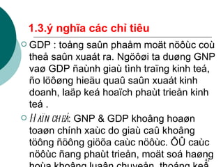 1.3.ý nghĩa các chỉ tiêu GDP : toång saûn phaåm moät nöôùc coù theå saûn xuaát ra. Ngöôøi ta duøng GNP vaø GDP ñaùnh giaù tình traïng kinh teá, ño löôøng hieäu quaû saûn xuaát kinh doanh, laäp keá hoaïch phaùt trieån kinh teá . Haïn cheá : GNP & GDP khoâng hoaøn toaøn chính xaùc do giaù caû khoâng töông ñöông giöõa caùc nöôùc. ÔÛ caùc nöôùc ñang phaùt trieån, moät soá haøng hoùa khoâng luaân chuyeån, thoáng keâ öôùc löôïng thöôøng khoâng ñöôïc ñaày ñuû . 
