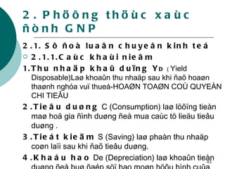 2. Phöông thöùc xaùc ñònh GNP 2.1. Sô ñoà luaân chuyeån kinh teá 2.1.1.Caùc khaùi nieâm 1.Thu nhaäp khaû duïng Y D  (  Yield   Disposable)Laø khoaûn thu nhaäp sau khi ñaõ hoaøn thaønh nghóa vuï thueá-HOAØN TOAØN COÙ QUYEÀN CHI TIEÂU 2.Tieâu duøng  C (Consumption) laø löôïng tieàn maø hoä gia ñình duøng ñeå mua caùc tö lieäu tieâu duøng . 3.Tieát kieäm  S (Saving) laø phaàn thu nhaäp coøn laïi sau khi ñaõ tieâu duøng.  4.Khaáu hao  De (Depreciation) laø khoaûn tieàn duøng ñeå buø ñaép söï hao moøn höõu hình cuûa taøi saûn coá ñònh . 