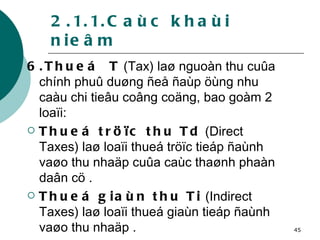 2.1.1.Caùc khaùi nieâm 6.Thueá  T  (Tax) laø nguoàn thu cuûa chính phuû duøng ñeå ñaùp öùng nhu caàu chi tieâu coâng coäng, bao goàm 2 loaïi: Thueá tröïc thu Td  (Direct Taxes) laø loaïi thueá tröïc tieáp ñaùnh vaøo thu nhaäp cuûa caùc thaønh phaàn daân cö . Thueá giaùn thu Ti  (Indirect Taxes) laø loaïi thueá giaùn tieáp ñaùnh vaøo thu nhaäp . 
