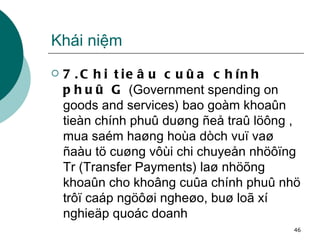 Khái niệm 7.Chi tieâu cuûa chính phuû G  (Government spending on goods and services) bao goàm khoaûn tieàn chính phuû duøng ñeå traû löông , mua saém haøng hoùa dòch vuï vaø ñaàu tö cuøng vôùi chi chuyeån nhöôïng Tr (Transfer Payments) laø nhöõng khoaûn cho khoâng cuûa chính phuû nhö trôï caáp ngöôøi ngheøo, buø loã xí nghieäp quoác doanh 