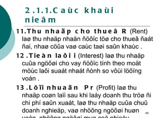 2.1.1.Caùc khaùi nieâm 11.Thu nhaäp cho thueâ R  (Rent) laø thu nhaäp nhaän ñöôïc töø cho thueâ ñaát ñai, nhaø cöûa vaø caùc taøi saûn khaùc . 12.Tieàn laõi i  (Interest) laø thu nhaäp cuûa ngöôøi cho vay ñöôïc tính theo moät möùc laõi suaát nhaát ñònh so vôùi löôïng voán . 13.Lôïi nhuaän  Pr  (Profit) laø thu nhaäp coøn laïi sau khi laáy doanh thu tröø ñi chi phí saûn xuaát, laø thu nhaäp cuûa chuû doanh nghieäp, vaø nhöõng ngöôøi huøn voán, nhöõng ngöôøi mua coå phieáu . 