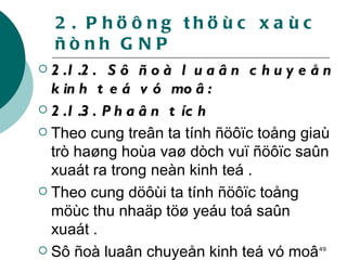 2. Phöông thöùc xaùc ñònh GNP 2.1.2.  Sô ñoà luaân chuyeån kinh teá vó moâ: 2.1.3. Phaân tích   Theo cung treân ta tính ñöôïc toång giaù trò haøng hoùa vaø dòch vuï ñöôïc saûn xuaát ra trong neàn kinh teá .  Theo cung döôùi ta tính ñöôïc toång möùc thu nhaäp töø yeáu toá saûn xuaát . Sô ñoà luaân chuyeån kinh teá vó moâ cho ta phöông phaùp ño löôøng toång saûn phaåm quoác daân . 