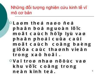 Những đối tượng nghiên cứu kinh tế vĩ mô cơ bản Laøm theá naøo ñeå phaân boå nguoàn löïc moät caùch hôïp lyù vaø phaân phoái cuûa caûi moät caùch  coâng baèng giöõa caùc thaønh vieân trong xaõ hoäi . Vai troø nhaø nöôùc vaø khu vöïc coâng trong neàn kinh teá. Laøm theá naøo toàn taïi vaø phaùt trieån toát trong moät theá giôùi lieân thuoäc veà kinh teá. 