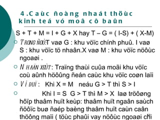 4.Caùc ñoàng nhaát thöùc kinh teá vó moâ cô baûn S + T + M = I + G + X hay T – G = ( I-S) + ( X-M) Trong ñoù: T vaø G : khu vöïc chính phuû. I vaø S : khu vöïc tö nhaân.X vaø M : khu vöïc nöôùc ngoaøi . Nhaän xeùt  : Traïng thaùi cuûa moãi khu vöïc coù aûnh höôûng ñeán caùc khu vöïc coøn laïi Ví duï  :  Khi X = M  neáu G > T thì S > I   Khi I = S  G > T thì M > X  laø tröôøng hôïp thaâm huït keùp: thaâm huït ngaân saùch ñöôïc buø ñaép baèng thaâm huït caùn caân thöông maïi ( töùc phaûi vay nöôùc ngoaøi chi tieâu)  . 