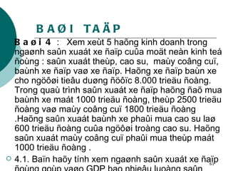 BAØI  TAÄP Baøi 4  :  Xem xeùt 5 haõng kinh doanh trong ngaønh saûn xuaát xe ñaïp cuûa moät neàn kinh teá ñoùng : saûn xuaát theùp, cao su,  maùy coâng cuï, baùnh xe ñaïp vaø xe ñaïp. Haõng xe ñaïp baùn xe cho ngöôøi tieâu duøng ñöôïc 8.000 trieäu ñoàng. Trong quaù trình saûn xuaát xe ñaïp haõng ñaõ mua baùnh xe maát 1000 trieäu ñoàng, theùp 2500 trieäu ñoàng vaø maùy coâng cuï 1800 trieäu ñoàng .Haõng saûn xuaát baùnh xe phaûi mua cao su laø 600 trieäu ñoàng cuûa ngöôøi troàng cao su. Haõng saûn xuaát maùy coâng cuï phaûi mua theùp maát 1000 trieäu ñoàng . 4.1. Baïn haõy tính xem ngaønh saûn xuaát xe ñaïp ñoùng goùp vaøo GDP bao nhieâu luoàng saûn phaåm cuoái cuøng hoaëc theo giaù trò gia taêng . 4.2. Baïn coù nhaän xeùt gì veà keát quaû tìm ñöôïc . 