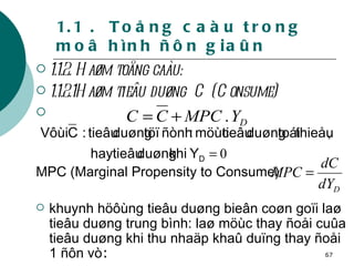 1.1 .  Toång caàu trong moâ hình ñôn giaûn 1.1.2. Haøm toång caàu: 1.1.2.1Haøm tieâu duøng  C (Consume)   MPC (Marginal Propensity to Consume)  khuynh höôùng tieâu duøng bieân coøn goïi laø tieâu duøng trung bình: laø möùc thay ñoåi cuûa tieâu duøng khi thu nhaäp khaû duïng thay ñoåi 1 ñôn vò : 