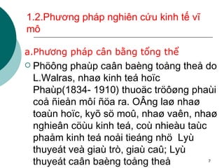 1.2.Phương pháp nghiên cứu kinh tế vĩ mô  a.Phương pháp cân bằng tổng thể Phöông phaùp caân baèng toång theå do L.Walras, nhaø kinh teá hoïc Phaùp(1834- 1910) thuoäc tröôøng phaùi coå ñieån môí ñöa ra. OÂng laø nhaø toaùn hoïc, kyõ sö moû, nhaø vaên, nhaø nghieân cöùu kinh teá, coù nhieàu taùc phaåm kinh teá noåi tieáng nhö  Lyù thuyeát veà giaù trò, giaù caû; Lyù thuyeát caân baèng toång theå 