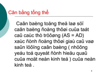 Cân bằng tổng thể Caân baèng toång theå laø söï caân baèng ñoàng thôøi cuûa taát caû caùc thò tröôøng (AS = AD) xaùc ñònh ñoàng thôøi giaù caû vaø saûn löôïng caân baèng ( nhöõng yeáu toá quyeát ñònh hieäu quaû cuûa moät neàn kinh teá ) cuûa neàn kinh teá . 