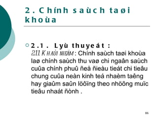 2. Chính saùch taøi khoùa 2.1 .  Lyù thuyeát : 2.1.1. Khaùi nieäm  : Chính saùch taøi khoùa laø chính saùch thu vaø chi ngaân saùch cuûa chính phuû ñeå ñieàu tieát chi tieâu chung cuûa neàn kinh teá nhaèm taêng hay giaûm saûn löôïng theo nhöõng muïc tieâu nhaát ñònh . 