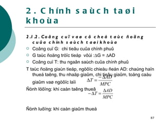 2.1.2. Coâng cuï vaø cô cheá taùc ñoäng cuûa chính saùch taøi khoùa   Coâng cuï G:  chi tieâu cuûa chính phuû  G taùc ñoäng tröïc tieáp  vôùi :  G =   AD Coâng cuï T: thu ngaân saùch cuûa chính phuû T taùc ñoäng giaùn tieáp, ngöôïc chieàu ñeán AD: chaúng haïn thueá taêng, thu nhaäp giaûm, chi tieâu giaûm, toång caàu giaûm vaø ngöôïc laïi   Ñònh löôïng: khi caàn taêng thueâ Ñònh luôïng: khi caàn giaûm thueá 2. Chính saùch taøi khoùa 