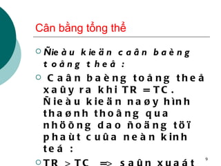 Cân bằng tổng thể Ñieàu kieän caân baèng toång theå : Caân baèng toång theå xaûy ra khi TR = TC. Ñieàu kieän naøy hình thaønh thoâng qua nhöõng dao ñoäng töï phaùt cuûa neàn kinh teá : TR > TC  =>  saûn xuaát môû roäng TR < TC  =>  saûn xuaát thu hẹp 