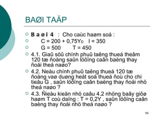 BAØI TAÄP Baøi 4  :  Cho caùc haøm soá : C = 200 + 0,75Y D I = 350 G = 500 T = 450 4.1. Giaû söû chính phuû taêng thueá theâm 120 tæ ñoàng saûn löôïng caân baèng thay ñoåi theá naøo? 4.2. Neáu chính phuû taêng thueá 120 tæ ñoàng vaø duøng heát soá thueá ñoù cho chi tieâu G , saûn löôïng caân baèng thay ñoåi nhö theá naøo ? 4.3. Ñieàu kieän nhö caâu 4.2 nhöng baây giôø haøm T coù daïng : T = 0,2Y , saûn löôïng caân baèng thay ñoåi nhö theá naøo ? 