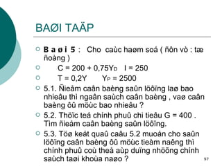 BAØI TAÄP Baøi 5 :  Cho  caùc haøm soá ( ñôn vò : tæ ñoàng ) C = 200 + 0,75Y D I = 250 T = 0,2Y  Y P  = 2500  5.1. Ñieåm caân baèng saûn löôïng laø bao nhieâu thì ngaân saùch caân baèng , vaø caân baèng ôû möùc bao nhieâu ? 5.2. Thöïc teá chính phuû chi tieâu G = 400 . Tìm ñieåm caân baèng saûn löôïng. 5.3. Töø keát quaû caâu 5.2 muoán cho saûn löôïng caân baèng ôû möùc tieàm naêng thì chính phuû coù theå aùp duïng nhöõng chính saùch taøi khoùa naøo ? 