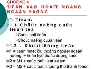 CHÖÔNG 4 TIEÀN  VAØ  HOAÏT  ÑOÄNG  NGAÂN HAØNG 1. Tieàn: 1.1. Chöùc naêng cuûa tieàn teä  Caùc loaïi tieàn Chöùc naêng cuûa tieàn 1.2 .  Khoái löôïng tieàn M1 = tieàn maët löu thoâng ngoaøi ngaân haøng  + tieàn kyù thaùc duøng seùc M2 = M1 + caùc loaïi tieát kieäm M3 = M2 + caùc loaïi chöùng thö thanh toaùn 