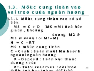 1.3.  Möùc cung tieàn vaø vai troø cuûa ngaân haøng 1.3.1.  Möùc cung tieàn vaø cô số tiền:  MS  =  C +  D  (MS = M1 ñeå ñôn giaûn , khoâng  duøng  M2 & M3 vì vaây coi M1= M) H  =  C + RT MS :  möùc cung tieàn  C - Cash : tieàn maët löu haønh ngoaøi ngaân haøng D - Deposit : tieàn kyù thaùc duøng seùc RT- Totol reserves : döï tröõ thöïc teá hay toång döï tröõ H-High power money : tieàn phaùt haønhsoá tieàn  hay tieàn phaùt haønh (H) 
