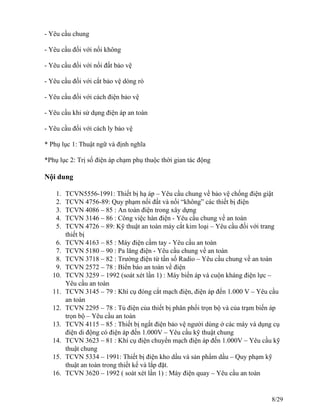 - Yêu cầu chung
- Yêu cầu đối với nối không
- Yêu cầu đối với nối đất bảo vệ
- Yêu cầu đối với cắt bảo vệ dòng rò
- Yêu cầu đối với cách điện bảo vệ
- Yêu cầu khi sử dụng điện áp an toàn
- Yêu cầu đối với cách ly bảo vệ
* Phụ lục 1: Thuật ngữ và định nghĩa
*Phụ lục 2: Trị số điện áp chạm phụ thuộc thời gian tác động
Nội dung
1. TCVN5556-1991: Thiết bị hạ áp – Yêu cầu chung về bảo vệ chống điện giật
2. TCVN 4756-89: Quy phạm nối đất và nối “không” các thiết bị điện
3. TCVN 4086 – 85 : An toàn điện trong xây dựng
4. TCVN 3146 – 86 : Công việc hàn điện - Yêu cầu chung về an toàn
5. TCVN 4726 – 89: Kỹ thuật an toàn máy cắt kim loại – Yêu cầu đối với trang
thiết bị
6. TCVN 4163 – 85 : Máy điện cầm tay - Yêu cầu an toàn
7. TCVN 5180 – 90 : Pa lăng điện - Yêu cầu chung về an toàn
8. TCVN 3718 – 82 : Trường điện từ tần số Radio – Yêu cầu chung về an toàn
9. TCVN 2572 – 78 : Biển báo an toàn về điện
10. TCVN 3259 – 1992 (soát xét lần 1) : Máy biến áp và cuộn kháng điện lực –
Yêu cầu an toàn
11. TCVN 3145 – 79 : Khí cụ đóng cắt mạch điện, điện áp đến 1.000 V – Yêu cầu
an toàn
12. TCVN 2295 – 78 : Tủ điện của thiết bị phân phối trọn bộ và của trạm biến áp
trọn bộ – Yêu cầu an toàn
13. TCVN 4115 – 85 : Thiết bị ngắt điện bảo vệ người dùng ở các máy và dụng cụ
điện di động có điện áp đến 1.000V – Yêu cầu kỹ thuật chung
14. TCVN 3623 – 81 : Khí cụ điện chuyển mạch điện áp đến 1.000V – Yêu cầu kỹ
thuật chung
15. TCVN 5334 – 1991: Thiết bị điện kho dầu và sản phẩm dầu – Quy phạm kỹ
thuật an toàn trong thiết kế và lắp đặt.
16. TCVN 3620 – 1992 ( soát xét lần 1) : Máy điện quay – Yêu cầu an toàn
8/29
 