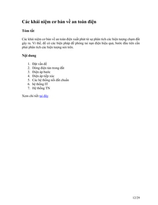 Các khái niệm cơ bản về an toàn điện
Tóm tắt
Các khái niệm cơ bản về an toàn điện xuất phát từ sự phân tích các hiện tượng chạm đất
gây ra. Vì thế, để có các biện pháp đề phòng tai nạn điện hiệu quả, bước đầu tiên cần
phải phân tích các hiện tượng nói trên.
Nội dung
1. Đặt vấn đề
2. Dòng điện tản trong đất
3. Điện áp bước
4. Điện áp tiếp xúc
5. Các hệ thống nối đất chuẩn
6. hệ thống IT
7. Hệ thống TN
Xem chi tiết tại đây
12/29
 