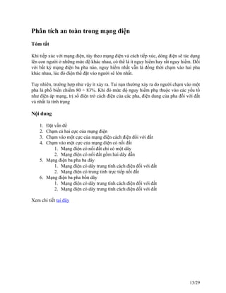 Phân tích an toàn trong mạng điện
Tóm tắt
Khi tiếp xúc với mạng điện, tùy theo mạng điện và cách tiếp xúc, dòng điện sẽ tác dụng
lên con người ở những mức độ khác nhau, có thể là ít nguy hiểm hay rất nguy hiểm. Đối
với bất kỳ mạng điện ba pha nào, nguy hiểm nhất vẫn là đồng thời chạm vào hai pha
khác nhau, lúc đó điện thế đặt vào người sẽ lớn nhất.
Tuy nhiên, trường hợp như vậy ít xảy ra. Tai nạn thường xảy ra do người chạm vào một
pha là phổ biến chiếm 80 ÷ 83%. Khi đó mức độ nguy hiểm phụ thuộc vào các yếu tố
như điện áp mạng, trị số điện trở cách điện của các pha, điện dung của pha đối với đất
và nhất là tình trạng
Nội dung
1. Đặt vấn đề
2. Chạm cả hai cực của mạng điện
3. Chạm vào một cực của mạng điện cách điện đối với đất
4. Chạm vào một cực của mạng điện có nối đất
1. Mạng điện có nối đất chỉ có một dây
2. Mạng điện có nối đất gồm hai dây dẫn
5. Mạng điện ba pha ba dây
1. Mạng điện có dây trung tính cách điện đối với đất
2. Mạng điện có trung tính trực tiếp nối đất
6. Mạng điện ba pha bốn dây
1. Mạng điện có dây trung tính cách điện đối với đất
2. Mạng điện có dây trung tính cách điện đối với đất
Xem chi tiết tại đây
13/29
 