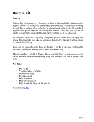 Bảo vệ nối đất
Tóm tắt
Tai nạn điện giật thường xảy ra do người vận hành vô ý chạm phải bộ phận mang điện,
hoặc do tiếp xúc với các bộ phận của thiết bị điện bình thường không mang điện nhưng
do cách điện bị hư hỏng trở nên có điện. Để tránh điện giật trước tiên là phải chấp hành
nghiêm chỉnh quy tắc vận hành các thiết bị điện, tiếp đến là phải thực hiện việc nối đất
các bộ phận có thể bị mang điện khi cách điện bị hư hỏng gọi là bảo vệ nối đất.
Hệ thống bảo vệ nối đất là hệ thống không tham gia vào sự làm việc của mạng điện
nhưng được thực hiệïn theo yêu cầu an toàn sử dụng thiết bị điện, để đề phòng tai nạn
do vỏ thiết bị có điện áp.
Bằng cách nối vỏ thiết bị với hệ thống nối đất, bảo vệ nối đất là biện pháp phổ biến nhất,
an toàn và hữu hiệu để tránh tai nạn do dòng điện rò ra vỏ máy.
Mục đích của bảo vệ nối đất là để giảm điện áp so với đất đến trị số an toàn cho người, ở
các bộ phận kim loại bình thường không mang điện nhưng do cách điện bị hỏng có điện
rò ra.
Nội dung
1. Đặt vấn đề
2. Ý nghĩa của bảo vệ nối đất
3. Phạm vi ứng dụng
4. Bộ phận nối đất
5. Điện trở nối đất
6. Điện trở suất của đất
7. Phân tích các hệ thống nối đất hiện đại
Xem chi tiết tại đây
14/29
 