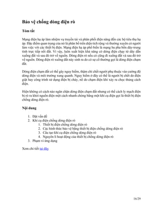 Bảo vệ chống dòng điện rò
Tóm tắt
Mạng điện hạ áp làm nhiệm vụ truyền tải và phân phối điện năng đến các hộ tiêu thụ hạ
áp. Đặc điểm quan trọng của nó là phân bố trên diện tích rộng và thường xuyên có người
làm việc với các thiết bị điện. Mạng điện hạ áp phổ biến là mạng ba pha bốn dây-trung
tính trực tiếp nối đất. Vì vậy, luôn xuất hiện khả năng có dòng điện chạy từ dây dẫn
xuống đất và sau đó trở về nguồn. Dòng điện rò nếu có cũng đi xuống đất và sau đó trở
về nguồn. Dòng điện rò xuống đất này sinh ra do có sự cố thường gọi là dòng điện chạm
đất.
Dòng điện chạm đất có thể gây nguy hiểm, thậm chí chết người phụ thuộc vào cường độ
dòng điện và môi trường xung quanh. Nguy hiểm ở đây có thể là người bị chết do điện
giật hay công trình sử dụng điện bị cháy, nổ do chạm điện khi xảy ra chọc thủng cách
điện.
Hiện không có cách nào ngăn chặn dòng điện chạm đất nhưng có thể cách ly mạch điện
bị rò ra khỏi nguồn điện một cách nhanh chóng bằng một khí cụ điện gọi là thiết bị điện
chống dòng điện rò.
Nội dung
1. Đặt vấn đề
2. Khí cụ điện chống dòng điện rò
1. Thiết bị điện chống dòng điện rò
2. Các hình thức bảo vệ bằng thiết bị điện chống dòng điện rò
3. Cấu tạo khí cụ điện chống dòng điện rò
4. Nguyên lí hoạt động của thiết bị chống dòng điện rò
3. Phạm vi ứng dụng
Xem chi tiết tại đây
16/29
 