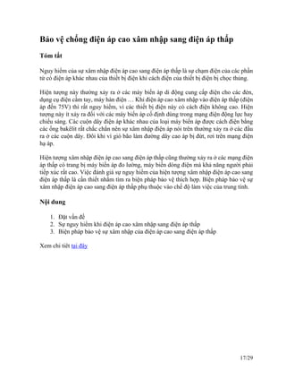 Bảo vệ chống điện áp cao xâm nhập sang điện áp thấp
Tóm tắt
Nguy hiểm của sự xâm nhập điện áp cao sang điện áp thấp là sự chạm điện của các phần
tử có điện áp khác nhau của thiết bị điện khi cách điện của thiết bị điện bị chọc thủng.
Hiện tượng này thường xảy ra ở các máy biến áp di động cung cấp điện cho các đèn,
dụng cụ điện cầm tay, máy hàn điện … Khi điện áp cao xâm nhập vào điện áp thấp (điện
áp đến 75V) thì rất nguy hiểm, vì các thiết bị điện này có cách điện không cao. Hiện
tượng này ít xảy ra đối với các máy biến áp cố định dùng trong mạng điện động lực hay
chiếu sáng. Các cuộn dây điện áp khác nhau của loại máy biến áp được cách điện bằng
các ống bakêlit rất chắc chắn nên sự xâm nhập điện áp nói trên thường xảy ra ở các đầu
ra ở các cuộn dây. Đôi khi vì gió bão làm đường dây cao áp bị đứt, rơi trên mạng điện
hạ áp.
Hiện tượng xâm nhập điện áp cao sang điện áp thấp cũng thường xảy ra ở các mạng điện
áp thấp có trang bị máy biến áp đo lường, máy biến dòng điện mà khả năng người phải
tiếp xúc rất cao. Việc đánh giá sự nguy hiểm của hiện tượng xâm nhập điện áp cao sang
điện áp thấp là cần thiết nhằm tìm ra biện pháp bảo vệ thích hợp. Biện pháp bảo vệ sự
xâm nhập điện áp cao sang điện áp thấp phụ thuộc vào chế độ làm việc của trung tính.
Nội dung
1. Đặt vấn đề
2. Sự nguy hiểm khi điện áp cao xâm nhập sang điện áp thấp
3. Biện pháp bảo vệ sự xâm nhập của điện áp cao sang điện áp thấp
Xem chi tiêt tại đây
17/29
 
