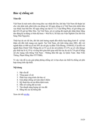 Bảo vệ chống sét
Tóm tắt
Việt Nam là một nước nằm trong khu vực nhiệt đới ẩm, khí hậu Việt Nam rất thuận lợi
cho việc phát sinh, phát triển của dông sét. Số ngày dông có ở Việt Nam trên nhiều khu
vực thuộc loại khá lớn. Số ngày dông cực đại là 113,7 (tại Đồng Phú), số giờ dông cực
đại 433,18 giờ tại Mộc Hóa. Tại Việt Nam, sét có cường độ mạnh ghi nhận được bằng
dao động ký tự động có biên độ Imax = 90,67kA ( Số liệu của Viện Nghiên Cứu Sét Gia
Sàng Thái Nguyên).
Thiệt hại do sét rất lớn, đôi khi ảnh hưởng mạnh đến nhiều hoạt động kinh tế –xã hội
thậm chí đến tính mạng con người. Tại Việt Nam, chỉ tính riêng năm 2001, đối với
ngành điện có 400 sự cố mà 50% do sét gây ra (Báo Tiền Phong, 14/08/02). Còn đối với
ngành Bưu Chính Viễn Thông thì có 53 sự cố do sét (chiếm 27,13% sự cố viễn thông)
gây thiệt hại là 4.119 tỷ và tổng thời gian thời gian mất liên lạc do sét là 716 giờ (Chống
sét cho mạng viễn thông Việt Nam – Những điều bất cập. Lê Quốc Tuân –Ban Viễn
Thông, Phạm Hồng Mai-TTTTBĐ).
Vì vậy việc đề ra các giải pháp phòng chống sét và lựa chọn các thiết bị chống sét phù
hợp mang tính cấp thiết.
Nội dung
1. Đặt vấn đề
2. Tổng quan về sét
3. Phân loại công trình cần bảo vệ
4. Giải pháp chống sét toàn diện 6 điểm
5. Kỹ thuật thu sét tại điểm định trước
6. Dẫn sét xuống đât an toàn
7. Tản nhanh năng lượng sét vào đất
8. Đẳng thế các hệ thống đất
Xem chi tiết tại đây
18/29
 