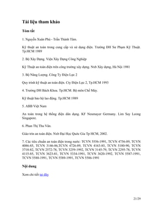 Tài liệu tham khảo
Tóm tắt
1. Nguyễn Xuân Phú - Trần Thành Tâm.
Kỹ thuật an toàn trong cung cấp và sử dụng điện. Trường ĐH Sư Phạm Kỹ Thuật.
Tp.HCM 1989
2. Bộ Xây Dựng. Viện Xây Dựng Công Nghiệp
Kỹ Thuật an toàn điện trên công trường xây dựng. Nxb Xây dựng, Hà Nội 1981
3. Bộ Năng Lượng. Công Ty Điện Lực 2
Quy trình kỹ thuật an toàn điện. Cty Điện Lực 2, Tp.HCM 1993
4. Trường ĐH Bách Khoa. Tp.HCM. Bộ môn Chế Máy.
Kỹ thuật bảo hộ lao động. Tp.HCM 1989
5. ABB Việt Nam
An toàn trong hệ thống điện dân dụng. KF Neumayer Germany. Lim Say Leong
Singapore.
6. Phan Thị Thu Vân.
Giáo trìn an toàn điện. Nxb Đại Học Quớc Gia Tp HCM, 2002.
7. Các tiêu chuẩn an toàn điện trong nước: TCVN 5556-1991, TCVN 4756-89, TCVN
4086-85, TCVN 3146-86,TCVN 4726-89, TCVN 4163-85, TCVN 5180-90, TCVN
3718-82, TCVN 2572-78, TCVN 3259-1992, TCVN 3145-79, TCVN 2295-78, TCVN
4115-85, TCVN 3623-81, TCVN 5334-1991, TCVN 3620-1992, TCVN 5587-1991,
TCVN 5588-1991, TCVN 5589-1991, TCVN 5586-1991
Nội dung
Xem chi tiết tại đây
21/29
 