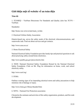 Giới thiệu một số website về an toàn điện
Tóm tắt
1. STAMEQ – VietNam Directorate For Standards and Quality (also has TCVN –
VietNam
Standards)
http://home.vnn.vn/tcvn/start/main_vn.htm
2. Electrical Utilities Safety Association
Ontario-based org. serves the safety needs of the electrical, telecommunications, and
waterworks inds. Find out about services and get contacts.
http://www.eusa.on.ca/
3. Home Electrical Safety
National Electrical Safety Foundation provides handy tips and practical questions to ask
about practicing safety around home electronics.
http://www.pueblo.gsa.gov/press/electric.htm
4. NESF- National Electrical Safety Foundation Hosted by the National Electrical
Safety Foundation. Click on Mr. Plug for information on home, work, and school
electricity safety.
http://www.nesf.org/
5. FEMA
Outlines warning signs of an impending electrical storm and safety precautions to help
minimize risk of damage or injury.
http://www.fema.gov/library/thunderf.htm
6. NFPA – National Fire Protection association
Chronicles the seminars and activities of this safety organization, products, and fire code
development.
22/29
 