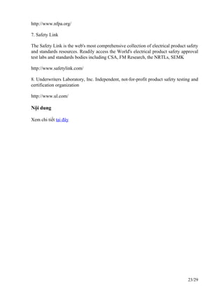 http://www.nfpa.org/
7. Safety Link
The Safety Link is the web's most comprehensive collection of electrical product safety
and standards resources. Readily access the World's electrical product safety approval
test labs and standards bodies including CSA, FM Research, the NRTLs, SEMK
http://www.safetylink.com/
8. Underwriters Laboratory, Inc. Independent, not-for-profit product safety testing and
certification organization
http://www.ul.com/
Nội dung
Xem chi tiết tại đây
23/29
 