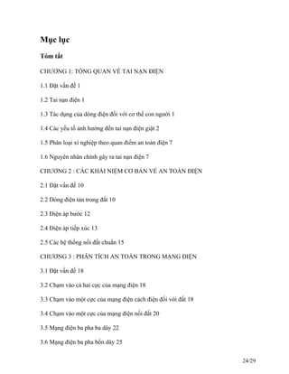 Mục lục
Tóm tắt
CHƯƠNG 1: TỔNG QUAN VỀ TAI NẠN ĐIỆN
1.1 Đặt vấn đề 1
1.2 Tai nạn điện 1
1.3 Tác dụng của dòng điện đối với cơ thể con người 1
1.4 Các yếu tố ảnh hưởng đến tai nạn điện giật 2
1.5 Phân loại xí nghiệp theo quan điểm an toàn điện 7
1.6 Nguyên nhân chính gây ra tai nạn điện 7
CHƯƠNG 2 : CÁC KHÁI NIỆM CƠ BẢN VỀ AN TOÀN ĐIỆN
2.1 Đặt vấn đề 10
2.2 Dòng điện tản trong đất 10
2.3 Điện áp bước 12
2.4 Điện áp tiếp xúc 13
2.5 Các hệ thống nối đất chuẩn 15
CHƯƠNG 3 : PHÂN TÍCH AN TOÀN TRONG MẠNG ĐIỆN
3.1 Đặt vấn đề 18
3.2 Chạm vào cả hai cực của mạng điện 18
3.3 Chạm vào một cực của mạng điện cách điện đối với đất 18
3.4 Chạm vào một cực của mạng điện nối đất 20
3.5 Mạng điện ba pha ba dây 22
3.6 Mạng điện ba pha bốn dây 25
24/29
 