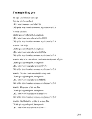 Tham gia đóng góp
Tài liệu: Giáo trình an toàn điện
Biên tập bởi: lecongthanh
URL: http://voer.edu.vn/c/a4bc9586
Giấy phép: http://creativecommons.org/licenses/by/3.0/
Module: Bìa sách
Các tác giả: quyenhuyanh, lecongthanh
URL: http://www.voer.edu.vn/m/6bc99939
Giấy phép: http://creativecommons.org/licenses/by/3.0/
Module: Giới thiệu
Các tác giả: quyenhuyanh, lecongthanh
URL: http://www.voer.edu.vn/m/9b136fad
Giấy phép: http://creativecommons.org/licenses/by/3.0/
Module: Một số tổ chức và tiêu chuẩn an toàn điện trên thế giới
Các tác giả: quyenhuyanh, lecongthanh
URL: http://www.voer.edu.vn/m/cc84767b
Giấy phép: http://creativecommons.org/licenses/by/3.0/
Module: Các tiêu chuẩn an toàn điện trong nước
Các tác giả: quyenhuyanh, lecongthanh
URL: http://www.voer.edu.vn/m/8dd232fe
Giấy phép: http://creativecommons.org/licenses/by/3.0/
Module: Tổng quan về tai nạn điện
Các tác giả: quyenhuyanh, lecongthanh
URL: http://www.voer.edu.vn/m/d12e3676
Giấy phép: http://creativecommons.org/licenses/by/3.0/
Module: Các khái niệm cơ bản về an toàn điện
Các tác giả: quyenhuyanh, lecongthanh
URL: http://www.voer.edu.vn/m/2c5dc1f7
26/29
 