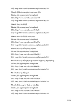 Giấy phép: http://creativecommons.org/licenses/by/3.0/
Module: Phân tích an toàn trong mạng điện
Các tác giả: quyenhuyanh, lecongthanh
URL: http://www.voer.edu.vn/m/fd3abb98
Giấy phép: http://creativecommons.org/licenses/by/3.0/
Module: Bảo vệ nối đất
Các tác giả: quyenhuyanh, lecongthanh
URL: http://www.voer.edu.vn/m/45d8ef64
Giấy phép: http://creativecommons.org/licenses/by/3.0/
Module: Bảo vệ nối dây trung tính
Các tác giả: quyenhuyanh, lecongthanh
URL: http://www.voer.edu.vn/m/2a9c8f1c
Giấy phép: http://creativecommons.org/licenses/by/3.0/
Module: Bảo vệ chống dòng điện rò
Các tác giả: quyenhuyanh, lecongthanh
URL: http://www.voer.edu.vn/m/38be6de9
Giấy phép: http://creativecommons.org/licenses/by/3.0/
Module: Bảo vệ chống điện áp cao xâm nhập sang điện áp thấp
Các tác giả: quyenhuyanh, lecongthanh
URL: http://www.voer.edu.vn/m/4bbd09c1
Giấy phép: http://creativecommons.org/licenses/by/3.0/
Module: Bảo vệ chống sét
Các tác giả: quyenhuyanh, lecongthanh
URL: http://www.voer.edu.vn/m/e7cd37a4
Giấy phép: http://creativecommons.org/licenses/by/3.0/
Module: Biện pháp kỹ thuật an toàn điện
Các tác giả: quyenhuyanh, lecongthanh
URL: http://www.voer.edu.vn/m/7b9cae75
Giấy phép: http://creativecommons.org/licenses/by/3.0/
27/29
 