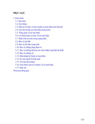 MỤC LỤC
1. Giáo trình
1.1. Bìa sách
1.2. Giới thiệu
1.3. Một số tổ chức và tiêu chuẩn an toàn điện trên thế giới
1.4. Các tiêu chuẩn an toàn điện trong nước
1.5. Tổng quan về tai nạn điện
1.6. Các khái niệm cơ bản về an toàn điện
1.7. Phân tích an toàn trong mạng điện
1.8. Bảo vệ nối đất
1.9. Bảo vệ nối dây trung tính
1.10. Bảo vệ chống dòng điện rò
1.11. Bảo vệ chống điện áp cao xâm nhập sang điện áp thấp
1.12. Bảo vệ chống sét
1.13. Biện pháp kỹ thuật an toàn điện
1.14. Sơ cứu người bị điện giật
1.15. Tài liệu tham khảo
1.16. Giới thiệu một số website về an toàn điện
1.17. Mục lục
Tham gia đóng góp
1/29
 