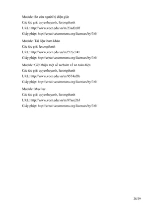 Module: Sơ cứu người bị điện giật
Các tác giả: quyenhuyanh, lecongthanh
URL: http://www.voer.edu.vn/m/23ad2e0f
Giấy phép: http://creativecommons.org/licenses/by/3.0/
Module: Tài liệu tham khảo
Các tác giả: lecongthanh
URL: http://www.voer.edu.vn/m/f52ee741
Giấy phép: http://creativecommons.org/licenses/by/3.0/
Module: Giới thiệu một số website về an toàn điện
Các tác giả: quyenhuyanh, lecongthanh
URL: http://www.voer.edu.vn/m/9574af3b
Giấy phép: http://creativecommons.org/licenses/by/3.0/
Module: Mục lục
Các tác giả: quyenhuyanh, lecongthanh
URL: http://www.voer.edu.vn/m/87aec263
Giấy phép: http://creativecommons.org/licenses/by/3.0/
28/29
 