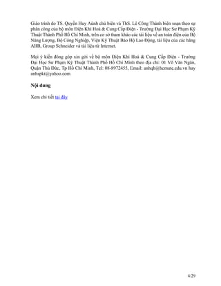 Giáo trình do TS. Quyền Huy Aùnh chủ biên và ThS. Lê Công Thành biên soạn theo sự
phân công của bộ môn Điện Khí Hoá & Cung Cấp Điện - Trường Đại Học Sư Phạm Kỹ
Thuật Thành Phố Hồ Chí Minh, trên cơ sở tham khảo các tài liệu về an toàn điện của Bộ
Năng Lượng, Bộ Công Nghiệp, Viện Kỹ Thuật Bảo Hộ Lao Động, tài liệu của các hãng
ABB, Group Schneider và tài liệu từ Internet.
Mọi ý kiến đóng góp xin gởi về bộ môn Điện Khí Hoá & Cung Cấp Điện - Trường
Đại Học Sư Phạm Kỹ Thuật Thành Phố Hồ Chí Minh theo địa chỉ: 01 Võ Văn Ngân,
Quận Thủ Đức, Tp Hồ Chí Minh, Tel: 08-8972455, Email: anhqh@hcmute.edu.vn hay
anhspkt@yahoo.com
Nội dung
Xem chi tiết tại đây
4/29
 