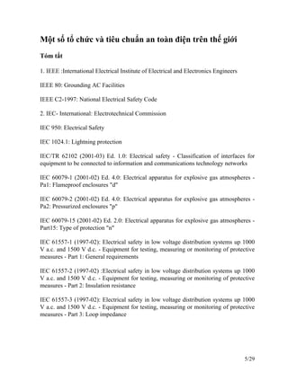 Một số tổ chức và tiêu chuẩn an toàn điện trên thế giới
Tóm tắt
1. IEEE :International Electrical Institute of Electrical and Electronics Engineers
IEEE 80: Grounding AC Facilities
IEEE C2-1997: National Electrical Safety Code
2. IEC- International: Electrotechnical Commission
IEC 950: Electrical Safety
IEC 1024.1: Lightning protection
IEC/TR 62102 (2001-03) Ed. 1.0: Electrical safety - Classification of interfaces for
equipment to be connected to information and communications technology networks
IEC 60079-1 (2001-02) Ed. 4.0: Electrical apparatus for explosive gas atmospheres -
Pa1: Flameproof enclosures "d"
IEC 60079-2 (2001-02) Ed. 4.0: Electrical apparatus for explosive gas atmospheres -
Pa2: Pressurized enclosures "p"
IEC 60079-15 (2001-02) Ed. 2.0: Electrical apparatus for explosive gas atmospheres -
Part15: Type of protection "n"
IEC 61557-1 (1997-02): Electrical safety in low voltage distribution systems up 1000
V a.c. and 1500 V d.c. - Equipment for testing, measuring or monitoring of protective
measures - Part 1: General requirements
IEC 61557-2 (1997-02) :Electrical safety in low voltage distribution systems up 1000
V a.c. and 1500 V d.c. - Equipment for testing, measuring or monitoring of protective
measures - Part 2: Insulation resistance
IEC 61557-3 (1997-02): Electrical safety in low voltage distribution systems up 1000
V a.c. and 1500 V d.c. - Equipment for testing, measuring or monitoring of protective
measures - Part 3: Loop impedance
5/29
 