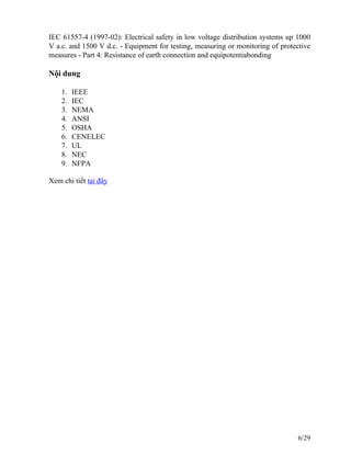 IEC 61557-4 (1997-02): Electrical safety in low voltage distribution systems up 1000
V a.c. and 1500 V d.c. - Equipment for testing, measuring or monitoring of protective
measures - Part 4: Resistance of earth connection and equipotentiabonding
Nội dung
1. IEEE
2. IEC
3. NEMA
4. ANSI
5. OSHA
6. CENELEC
7. UL
8. NEC
9. NFPA
Xem chi tiết tại đây
6/29
 