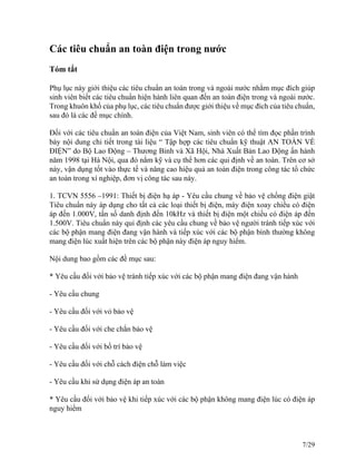 Các tiêu chuẩn an toàn điện trong nước
Tóm tắt
Phụ lục này giới thiệu các tiêu chuẩn an toàn trong và ngoài nước nhằm mục đích giúp
sinh viên biết các tiêu chuẩn hiện hành liên quan đến an toàn điện trong và ngoài nước.
Trong khuôn khổ của phụ lục, các tiêu chuẩn được giới thiệu về mục đích của tiêu chuẩn,
sau đó là các đề mục chính.
Đối với các tiêu chuẩn an toàn điện của Việt Nam, sinh viên có thể tìm đọc phần trình
bày nội dung chi tiết trong tài liệu “ Tập hợp các tiêu chuẩn kỹ thuật AN TOÀN VỀ
ĐIỆN” do Bộ Lao Động – Thương Binh và Xã Hội, Nhà Xuất Bản Lao Động ấn hành
năm 1998 tại Hà Nội, qua đó nắm kỹ và cụ thể hơn các qui định về an toàn. Trên cơ sở
này, vận dụng tốt vào thực tế và nâng cao hiệu quả an toàn điện trong công tác tổ chức
an toàn trong xí nghiệp, đơn vị công tác sau này.
1. TCVN 5556 –1991: Thiết bị điện hạ áp - Yêu cầu chung về bảo vệ chống điện giật
Tiêu chuẩn này áp dụng cho tất cả các loại thiết bị điện, máy điện xoay chiều có điện
áp đến 1.000V, tần số danh định đến 10kHz và thiết bị điện một chiều có điện áp đến
1.500V. Tiêu chuẩn này qui định các yêu cầu chung về bảo vệ người tránh tiếp xúc với
các bộ phận mang điện đang vận hành và tiếp xúc với các bộ phận bình thường không
mang điện lúc xuất hiện trên các bộ phận này điện áp nguy hiểm.
Nội dung bao gồm các đề mục sau:
* Yêu cầu đối với bảo vệ tránh tiếp xúc với các bộ phận mang điện đang vận hành
- Yêu cầu chung
- Yêu cầu đối với vỏ bảo vệ
- Yêu cầu đối với che chắn bảo vệ
- Yêu cầu đối với bố trí bảo vệ
- Yêu cầu đối với chỗ cách điện chỗ làm việc
- Yêu cầu khi sử dụng điện áp an toàn
* Yêu cầu đối với bảo vệ khi tiếp xúc với các bộ phận không mang điện lúc có điện áp
nguy hiểm
7/29
 