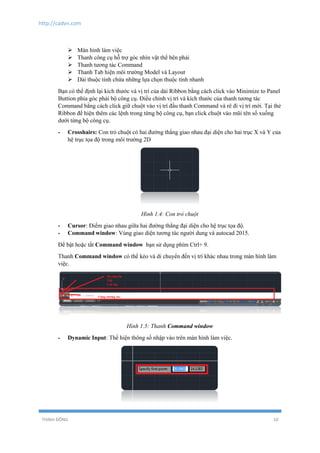 http://cadvn.com
THỊNH ĐÔNG 10
 Màn hình làm việc
 Thanh công cụ hỗ trợ góc nhìn vật thể bên phải
 Thanh tương tác Command
 Thanh Tab hiện môi trường Model và Layout
 Dải thuộc tính chứa những lựa chọn thuộc tính nhanh
Bạn có thể định lại kích thước và vị trí của dải Ribbon bằng cách click vào Minimize to Panel
Buttion phía góc phải bộ công cụ. Điều chỉnh vị trí và kích thước của thanh tương tác
Command bằng cách click giữ chuột vào vị trí đầu thanh Command và rê đi vị trí mới. Tại thẻ
Ribbon để hiện thêm các lệnh trong từng bộ công cụ, bạn click chuột vào mũi tên sổ xuống
dưới từng bộ công cụ.
- Crosshairs: Con trỏ chuột có hai đường thẳng giao nhau đại diện cho hai trục X và Y của
hệ trục tọa độ trong môi trường 2D
Hình 1.4: Con trỏ chuột
- Cursor: Điểm giao nhau giữa hai đường thẳng đại diện cho hệ trục tọa độ.
- Command window: Vùng giao diện tương tác người dung và autocad 2015.
Để bật hoặc tắt Command window bạn sử dụng phím Ctrl+ 9.
Thanh Command window có thể kéo và di chuyển đến vị trí khác nhau trong màn hình làm
việc.
Hình 1.5: Thanh Command window
- Dynamic Input: Thể hiện thông số nhập vào trên màn hình làm việc.
 