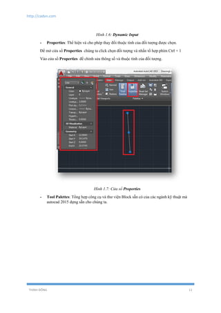 http://cadvn.com
THỊNH ĐÔNG 11
Hình 1.6: Dynamic Input
- Properties: Thể hiện và cho phép thay đổi thuộc tính của đối tượng được chọn.
Để mở cửa sổ Properties chúng ta click chọn đối tượng và nhấn tổ hợp phím Ctrl + 1
Vào cửa sổ Properties để chỉnh sửa thông số và thuộc tính của đối tượng.
Hình 1.7: Cửa sổ Properties
- Tool Palettes: Tổng hợp công cụ và thư viện Block sẵn có của các ngành kỹ thuật mà
autocad 2015 dựng sẵn cho chúng ta.
 