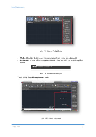 http://cadvn.com
THỊNH ĐÔNG 12
Hình 1.8: Cửa sổ Tool Palettes
- Model: Cho phép vẽ nhiều bản vẽ trong một cửa sổ môi trường làm việc model.
- Layout tab: Vẽ hoặc thể hiện một cửa sổ bản vẽ. Có thể tạo nhiều cửa sổ làm việc bằng
layout.
Hình 1.9: Tab Model và Layout
Thanh thuộc tính và lựa chọn thuộc tính.
Hình 1.10: Thanh thuộc tính
 