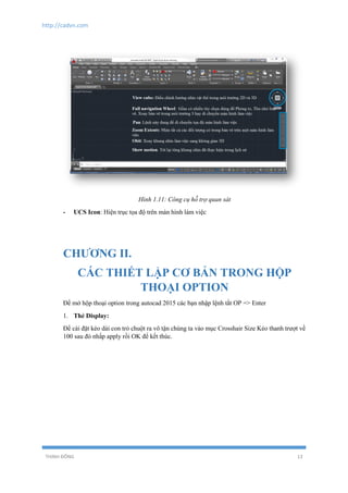 http://cadvn.com
THỊNH ĐÔNG 13
Hình 1.11: Công cụ hỗ trợ quan sát
- UCS Icon: Hiện trục tọa độ trên màn hình làm việc
CHƯƠNG II.
CÁC THIẾT LẬP CƠ BẢN TRONG HỘP
THOẠI OPTION
Để mở hộp thoại option trong autocad 2015 các bạn nhập lệnh tắt OP => Enter
1. Thẻ Display:
Để cài đặt kéo dài con trỏ chuột ra vô tận chúng ta vào mục Crosshair Size Kéo thanh trượt về
100 sau đó nhấp apply rồi OK để kết thúc.
 