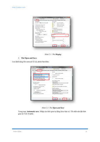 http://cadvn.com
THỊNH ĐÔNG 14
Hình 2.1: Thẻ Display
2. Thẻ Open and Save:
Lưu định dang file autocad về các phiên bản khác.
Hình 2.2: Thẻ Open and Save
Trong mục Automatic save: Nhập vào thời gian tự động Save bản vẽ. Tốt nhất nên đặt thời
gian từ 5 tới 10 phút.
 