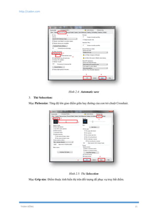 http://cadvn.com
THỊNH ĐÔNG 15
Hình 2.4: Automatic save
3. Thẻ Selecction:
Mục Picboxsize: Tăng độ lớn giao điểm giữa hay đường của con trỏ chuột Crosshair.
Hình 2.5: Thẻ Selecction
Mục Grip size: Điểm thuộc tính hiển thị trên đối tượng để phục vụ truy bắt điểm.
 
