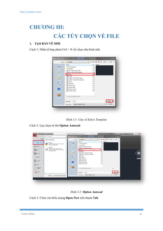 http://cadvn.com
THỊNH ĐÔNG 18
CHƯƠNG III:
CÁC TÙY CHỌN VỀ FILE
1. TẠO BẢN VẼ MỚI
Cách 1: Nhấn tổ hợp phím Ctrl + N rồi chọn như hình ảnh.
Hình 3.1: Cửa sổ Select Template
Cách 2: Lựa chọn từ thẻ Option Autocad.
Hình 3.2: Option Autocad
Cách 3: Click vào biểu tượng Open New trên thanh Tab.
 