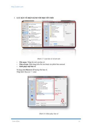 http://cadvn.com
THỊNH ĐÔNG 21
3. LƯU BẢN VẼ HIỆN HÀNH VỚI MỘT TÊN MỚI
Hình 3.7: Lưu bản vẽ với tên mới
- File name: Nhập tên mới của bản vẽ.
- Files of type: Định dạng kiểu file lưu thuộc các phiên bản autocad.
- Khôi phục một bản vẽ.
Sử dụng lệnh Recover để backup file bản vẽ.
Nhập lệnh: Recover => enter
Hình 3.8: Khôi phục bản vẽ
 