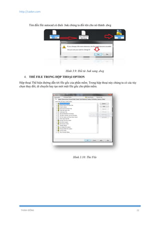 http://cadvn.com
THỊNH ĐÔNG 22
Tìm đến file autocad có đuôi .bak chúng ta đổi tên cho nó thành .dwg
Hình 3.9: Đổi từ .bak sang .dwg
4. THẺ FILE TRONG HỘP THOẠI OPTION
Hộp thoại Thể hiện đường dẫn tới file gốc của phần mềm. Trong hộp thoại này chúng ta có các tùy
chọn thay đổi, di chuyển hay tạo mới một file gốc cho phần mềm.
Hình 3.10: Thẻ File
 