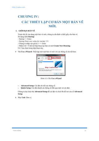 http://cadvn.com
THỊNH ĐÔNG 23
CHƯƠNG IV:
CÁC THIẾT LẬP CƠ BẢN MỘT BẢN VẼ
MỚI.
1. GIỚI HẠN BẢN VẼ
Trước khi đi vào dựng một bản vẽ mới, chúng ta cần định vị khổ giấy cho bản vẽ.
Sử dụng lệnh Startup:
- Startup => Enter
- Startup Enter new value for startup <3>:
- Chúng ta nhập vào giá trị 1 => Enter
- Nhấn Ctrl + N để mở hộp thoại tạo bản vẽ mới Create New Drawing
Có 3 lựa chọn trong hộp thoại này.
 Thẻ Use a Wizard: Thiết lập mới một bản vẽ mới với các thông số chi tiết hơn.
Hình 4.3: Thẻ Use a Wizard
- Advanced Setup: Cài đặt chi tiết các thông số.
- Quick Setup: Cài đặt nhanh các thông số (Bỏ qua một vài cài đặt)
Chúng ta lựa chọn thẻ Advanced Setup để cài đặt và click Ok để mở cửa sổ Advanced
Setup
 Mục Unit: Đơn vị
 