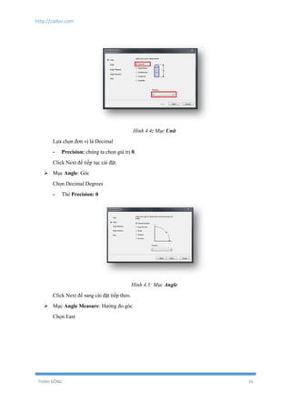 http://cadvn.com
THỊNH ĐÔNG 24
Hình 4.4: Mục Unit
Lựa chọn đơn vị là Decimal
- Precision: chúng ta chọn giá trị 0.
Click Next để tiếp tục cài đặt.
 Mục Angle: Góc
Chọn Decimal Degrees
- Thẻ Precision: 0
Hình 4.5: Mục Angle
Click Next để sang cài đặt tiếp theo.
 Mục Angle Measure: Hướng đo góc
Chọn East
 